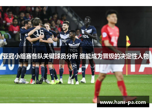 亚冠小组赛各队关键球员分析 谁能成为晋级的决定性人物
