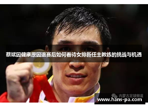 蔡斌因健康原因退赛后如何看待女排新任主教练的挑战与机遇