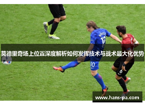 莫德里奇场上位置深度解析如何发挥技术与战术最大化优势 莫德里奇场上位置深度解析如何发挥技术与战术最大化优势