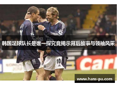 韩国足球队长是谁一探究竟揭示背后故事与领袖风采 韩国足球队长是谁一探究竟揭示背后故事与领袖风采