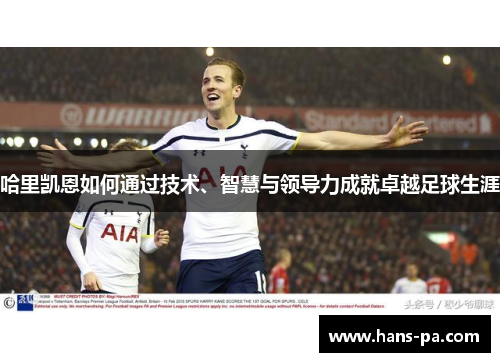 哈里凯恩如何通过技术、智慧与领导力成就卓越足球生涯 哈里凯恩如何通过技术、智慧与领导力成就卓越足球生涯