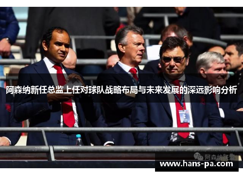 阿森纳新任总监上任对球队战略布局与未来发展的深远影响分析