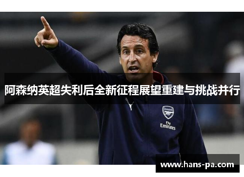 阿森纳英超失利后全新征程展望重建与挑战并行
