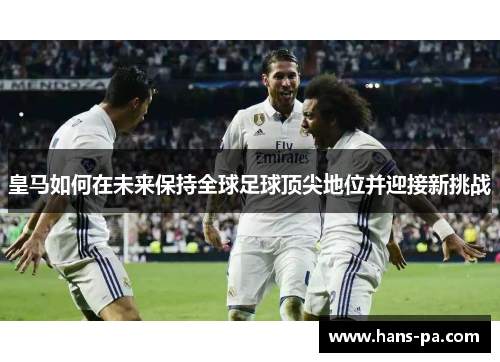 皇马如何在未来保持全球足球顶尖地位并迎接新挑战 皇马如何在未来保持全球足球顶尖地位并迎接新挑战