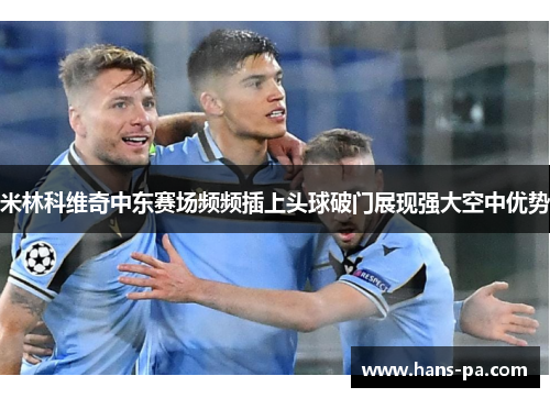 米林科维奇中东赛场频频插上头球破门展现强大空中优势
