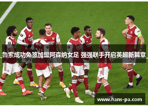 鲁索成功免签加盟阿森纳女足 强强联手开启英超新篇章