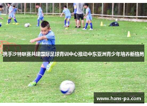 携手沙特联赛共建国际足球青训中心推动中东亚洲青少年培养新格局