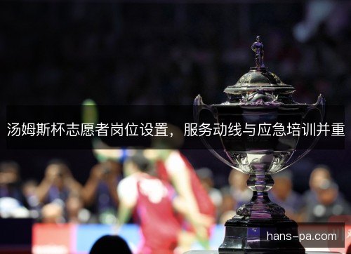 汤姆斯杯志愿者岗位设置，服务动线与应急培训并重